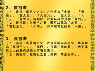 2 、曾祖輩 （ 1 ）曾祖：即祖父之父。古代還有「太翁」、「曾翁」、「曾大父」、「大王父」、「王大父」、「太公」、「曾太公」等稱呼，比較特殊的是稱「曾門」。 （ 2 ）曾祖母：指曾祖之妻，還可以稱為「太婆」、「曾祖王母」、「太奶」，其中較常見的為「太婆」。 3 、高祖輩 （ 1 ）高祖：即曾祖之父，古今多稱為高祖父，也有稱為「高祖王父」、「高門」。但需注意的是，古代對高祖之上的歷代遠祖也可稱為高祖。 （ 2 ）高祖母：指高祖之妻，或稱「高王祖母」。 