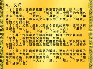 4 、父母 （ 1 ）父母：父母是親屬中最重要的親屬，除「父母」、「雙親」、「二老」、「爹娘」等古今通用的合稱外還有「高堂」、「嚴君」、「尊親」、「嚴親」、「兩親」、「親闈」等以及文人筆下的「所生」、「椿萱」等對父母的代稱。 （ 2 ）父、父親：是對父親古今習見的稱呼，還可以稱父親為「公」、「翁」、「尊」、「大人」、「嚴君」、「爺」、「爹」、「爸」、「老子」等。 （ 3 ）尊：古代常見的敬稱用語，稱自己的父親可稱「家尊」，稱對方的父親則稱「令尊」。 （ 4 ）爺：古代對成年男子較廣義的稱呼，宋代開始用作對祖父之稱，魏晉南北朝就用作對父親之稱，或寫作「耶」。 （ 5 ）母：是對母親最常見的稱呼。而在古代對母親的稱謂中，大都和「母」相似，又用作對成年婦女或老年婦女的泛稱。其中較重要的有：「婆」、「娘」、「娘娘」、「姥」、「大人」、「媽」、「慈」、「家家」和「姊姊」等。 