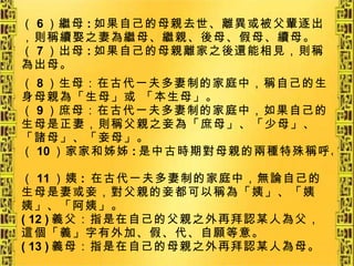 （ 6 ）繼母 : 如果自己的母親去世、離異或被父輩逐出，則稱續娶之妻為繼母、繼親、後母、假母、續母。 （ 7 ）出母 : 如果自己的母親離家之後還能相見，則稱為出母。 （ 8 ）生母：在古代一夫多妻制的家庭中，稱自己的生 身母親為「生母」或 「本生母」。 （ 9 ）庶母：在古代一夫多妻制的家庭中，如果自己的生母是正妻，則稱父親之妾為「庶母」、「少母」、「諸母」、「妾母」。 （ 10 ）家家和姊姊 : 是中古時期對母親的兩種特殊稱呼。 （ 11 ）姨 :  在古代一夫多妻制的家庭中，無論自己的生母是妻或妾，對父親的妾都可以稱為「姨」、「姨姨」、「阿姨」。 ( 12 ) 義父：指是在自己的父親之外再拜認某人為父，這個「義」字有外加、假、代、自願等意。 ( 13 ) 義母：指是在自己的母親之外再拜認某人為母。 