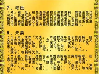 7 、考妣 「考」和「妣」在先秦時是對父母的異稱，無論生死均可用。秦漢以來，父母死後仍可稱為考妣，但生前不再稱考妣，考妣只用來對死去的父母之稱。而且，考妣不僅用來稱死去的父母，死去的祖輩乃至更早的直系先輩均可用考妣相稱（在先秦時則是對先祖的泛稱）。 8 、夫妻 （ 1 ）夫：或作「丈夫」，本是對成年男子的美稱，但又用作夫妻之夫。「夫」加上其它附加成分的表示丈夫意的相關稱謂很多，如：「夫子」、「夫君」、「夫主」、「夫婿」等。除此，還可以用「良人」 、「郎」、「丈人」、「君」、「老公」、「官人」、「漢子」等稱呼丈夫。 （ 2 ）妻、妻子：是由古至今對妻的最主要的稱呼。在妻之前加上各種附加成分，還有「賢妻」、「良妻」、「仁妻」、「令妻」、「嬌妻」等。除此，還可用「婦」、「室」、「君」、「夫人」、「娘子」、「渾家」、「內」、「老婆」、「婆娘」、「太太」等來稱呼。 
