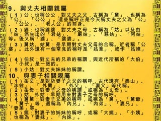 9 、與丈夫相關親屬 （ 1 ）公：也稱公公，對丈夫之父，古稱為「舅」，也稱為「公」、「公公 」。這些稱呼正是今天稱丈夫之父為「公」、「公公」、「老人公」的前身。 （ 2 ）婆：也稱婆婆，對丈夫之母，古稱為「姑」以及由「姑」派生出的「君姑」、「嚴姑」、「慈姑」、「阿姑」等。後又稱「婆」、「婆婆」。 （ 3 ）舅姑、姑舅：是早期對丈夫父母的合稱。近者稱「公婆」。此外還有一個常見的稱呼是「姑章」，或作「姑嫜」。 （ 4 ）伯叔：對丈夫的兄弟的稱謂，與近代所稱的「大伯」、「小叔」是一致的。 （ 5 ）小姑：對丈夫妹妹的稱謂。 10 、與妻子相關親屬 （ 1 ）岳丈：是對於妻子之父的稱呼，古代還有「泰山」、「冰翁」、「 外舅」、「外父」、「妻父」等代稱。 （ 2 ）岳母：對妻子之母的稱謂，或稱為「丈母」。 （ 3 ）姑、外姑：早期用來對妻子之母的稱呼。 （ 4 ）舅舅：對妻子兄弟的稱呼，或稱為「舅」、「舅爺」、「舅子」等，還稱為「內兄」、「內弟」、「妻兄」、「妻弟」等。 （ 5 ）姨：對妻子的姊妹的稱呼，或稱「大姨」、「小姨」，也稱為「妻妹」、「內妹」。 