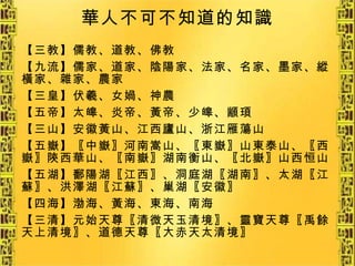 華人不可不知道的知識 【三教】儒教、道教、佛教 【九流】儒家、道家、陰陽家、法家、名家、墨家、縱橫家、雜家、農家 【三皇】伏羲、女媧、神農 【五帝】太皞、炎帝、黃帝、少皞、顓頊 【三山】安徽黃山、江西廬山、浙江雁蕩山 【五嶽】〖中嶽〗河南嵩山、〖東嶽〗山東泰山、〖西嶽〗陝西華山、〖南嶽〗湖南衡山、〖北嶽〗山西恒山 【五湖】鄱陽湖〖江西〗、洞庭湖〖湖南〗、太湖〖江蘇〗、洪澤湖〖江蘇〗、巢湖〖安徽〗 【四海】渤海、黃海、東海、南海 【三清】元始天尊〖清微天玉清境〗、靈寶天尊〖禹餘天上清境〗、道德天尊〖大赤天太清境〗 