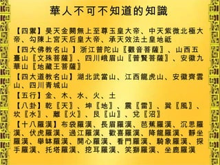 華人不可不知道的知識 【四禦】昊天金闕無上至尊玉皇大帝、中天紫微北極大帝、勾陳上宮天后皇大帝、承天效法土皇地祗 【四大佛教名山 】浙江普陀山〖觀音菩薩〗、山西五臺山〖文殊菩薩〗、四川峨眉山〖普賢菩薩〗、安徽九華山〖地藏王菩薩〗 【四大道教名山】湖北武當山、江西龍虎山、安徽齊雲山、四川青城山 【五行】金、木、水、火、土 【八卦】乾〖天〗、坤〖地〗、震〖雷〗、巽〖風〗、坎〖水〗、離〖火〗、艮〖山〗、兌〖沼〗 【十八羅漢】布袋羅漢、長眉羅漢、芭蕉羅漢、沉思羅漢、伏虎羅漢、過江羅漢、歡喜羅漢、降龍羅漢、靜坐羅漢、舉缽羅漢、開心羅漢、看門羅漢、騎象羅漢、探手羅漢、托塔羅漢、挖耳羅漢、笑獅羅漢、坐鹿羅漢 