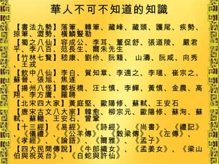 華人不可不知道的知識 【書法九勢】落筆、轉筆、藏峰、藏頭、護尾、疾勢、掠筆、澀勢、橫鱗豎勒 【蜀之八仙】容成公、李耳、董促舒、張道陵、 嚴君平、李八百、范長生、爾朱先生   【竹林七賢】嵇康、劉伶、阮籍、 山濤、阮咸、向秀、王戎 【飲中八仙】李白、賀知章、李適之、李璡、崔宗之、蘇晉、張旭、焦遂 【揚州八怪】鄭板橋、汪士慎、李鱓、黃慎、金農、高翔、李方鷹、羅聘 【北宋四大家】黃庭堅、歐陽修、蘇軾、王安石 【唐宋古文八大家】韓愈、柳宗元、歐陽修、蘇洵、蘇軾、蘇轍、王安石、曾鞏 【十三經】《易經》、《詩經》、《尚書》、《禮記》、《儀禮》、《公羊傳》、《榖梁傳》、《左傳》、《孝經》、《論語》、《爾雅》、《孟子》 【四大民間傳說】《牛郎織女》、《孟姜女》、《梁山伯與祝英台》、《白蛇與許仙》 
