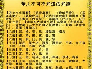 華人不可不知道的知識 【四大文化遺產】《明清檔案》、《殷墟甲骨》、《居延漢簡》、《敦煌經卷》【元代四大戲劇】關漢卿《竇娥冤》、王實甫《西廂記》、湯顯祖《牡丹亭》、洪升《長生殿》 【晚清四大譴責小說】李寶嘉《官場現形記》、吳沃堯《二十年目睹之怪現狀》、劉鶚《老殘遊記》、曾樸《孽海花》 【六禮】冠、婚、喪、祭、鄉飲酒、相見 【六藝】禮、樂、射、禦、書、數 【六義】風、賦、比、興、雅、頌 【十惡】謀反、謀大逆、謀叛、謀惡逆、不道、大不敬、不孝、不睦、不義、內亂 【五彩】青、黃、赤、白、黑 【五音】宮、商、角、徵、羽 【七寶】金、銀、琉璃、珊瑚、硨磲、珍珠、瑪瑙 【九宮】正宮、中呂宮、南呂宮、仙呂宮、黃鐘宮、大面調、雙調、商調、越調 【七大藝術】繪畫、音樂、雕塑、戲劇、文學、建築、電影 