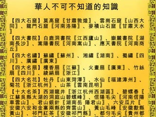 華人不可不知道的知識 【四大石窟】莫高窟〖甘肅敦煌〗、雲崗石窟〖山西大同〗、龍門石窟〖河南洛陽〗、麥積山石窟〖甘肅天水〗 【四大書院】白鹿洞書院〖江西廬山〗、嶽麓書院〖湖南長沙〗、嵩陽書院〖河南嵩山〗、應天書院〖河南商丘〗 【四大名繡】蘇繡〖蘇州〗、湘繡〖湖南〗、蜀繡〖四川〗、廣繡〖廣東〗 【四大名扇】檀香扇〖江蘇〗、火畫扇〖廣東〗、竹絲扇〖四川〗、綾絹扇〖浙江〗 【四大名花】牡丹〖山東菏澤〗、水仙〖福建漳州〗、菊花〖浙江杭州〗、山茶〖雲南昆明〗 【十大名茶】西湖龍井〖浙江杭州西湖區〗、碧螺春〖江蘇吳縣太湖的洞庭山碧螺峰〗、信陽毛尖〖河南信陽車雲山〗、君山銀針〖湖南岳 陽君山〗、六安瓜片〖安徽六安和金寨兩縣的齊雲山〗、黃山毛峰〖安徽歙縣黃山〗、祁門紅茶〖安徽祁門縣〗、都勻毛尖〖貴州都勻縣〗、鐵觀音〖福建安溪縣〗、武夷岩茶〖福建崇安縣〗 