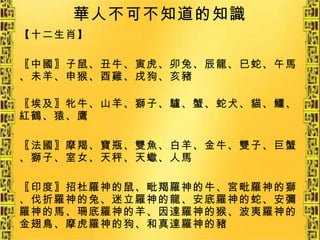 華人不可不知道的知識 【十二生肖】 〖中國〗子鼠、丑牛、寅虎、卯兔、辰龍、巳蛇、午馬、未羊、申猴、酉雞、戌狗、亥豬 〖埃及〗牝牛、山羊、獅子、驢、蟹、蛇犬、貓、鱷、紅鶴、猿、鷹 〖法國〗摩羯、寶瓶、雙魚、白羊、金牛、雙子、巨蟹、獅子、室女、天秤、天蠍、人馬 〖印度〗招杜羅神的鼠、毗羯羅神的牛、宮毗羅神的獅、伐折羅神的兔、迷立羅神的龍、安底羅神的蛇、安彌羅神的馬、珊底羅神的羊、因達羅神的猴、波夷羅神的金翅鳥、摩虎羅神的狗、和真達羅神的豬 