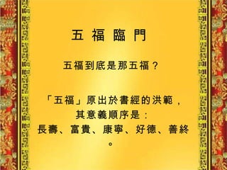五 福 臨 門   五福到底是那五福？   「五福」原出於書經的洪範， 其意義順序是： 長壽、富貴、康寧、好德、善終。 