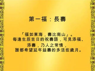 第一福：長壽 「福如東海，壽比南山」。 每逢生辰吉日的祝壽語，可見添福、 添壽，乃人之常情， 誰都希望延年益壽的多活些歲月。 