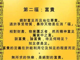 第二福：富貴   錢財富足而且地位尊貴。 過於享受物質，暴殄天物是在消「福」。 相對財產、物業匱乏者，然而精神富足，屬貧中之富。 談富貴，論富貴，待足何時足？  知足便是足。   富貴的定義在於能利用它及知足的程度而定。 無所求的快樂，是絕對的富貴。   