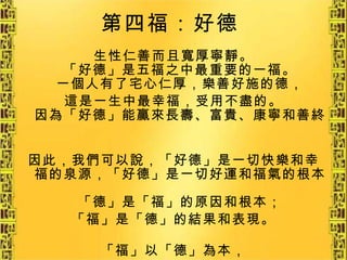 第四福：好德   生性仁善而且寬厚寧靜。 「好德」是五福之中最重要的一福。 一個人有了宅心仁厚，樂善好施的德， 這是一生中最幸福，受用不盡的。 因為「好德」能贏來長壽、富貴、康寧和善終。 因此，我們可以說，「好德」是一切快樂和幸福的泉源，「好德」是一切好運和福氣的根本。 「德」是「福」的原因和根本； 「福」是「德」的結果和表現。 「福」以「德」為本， 重要的是要「以德載德」。   