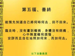 第五福、善終   能預先知道自己將何時何去，回不回來。 臨走時，沒有遭到橫禍，身體沒有病痛，心中無罣礙和煩惱， 安詳而且自在地照如何來，而如何去。   以下自動換頁 