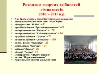 Розвиток творчих здібностей  гімназистів 2010  - 2011 н.р. Учні брали участь у таких Всеукраїнських конкурсах: знавців української мови імені Петра Яцика з інформатики “Бобер” –  41 з російської мови “Русский медвежонок” – 27 з природознавства “Колосок” –  78   з природознавства “Смішний колосок” –  44 з української мови “Патріот” –  71 з української мови “Соняшник” –  110 з хімії,  фізики “Геліантус” – 25 з математики “Кенгуру” – 101 з фізики “Левеня”-  35 з історії “Лелека”-  31 з і нформатики “ Шукачі скарбів” з етики “Моральний вчинок” Національний конкурс шкільних газет 