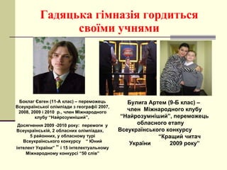 Гадяцька гімназія гордиться своїми учнями Боклаг Євген (11-А клас) – переможець Всеукраїнської олімпіади з географії 2007, 2008, 2009 і 2010  р., член Міжнародного клубу “Найрозумніший”,  Досягнення 2009 -2010 року:  перемоги  у Всеукраїнській, 2 обласних олімпіадах,  5 районних, у обласному турі Всеукраїнського конкурсу  “ Юний інтелект України”  ”  і 15 інтелектуальному Міжнародному конкурсі “50 слів” Булига Артем ( 9 -Б клас) –  член  Міжнародного клубу “Найрозумніший”, переможець обласного етапу  Всеукраїнського конкурсу  “Кращий читач України  2009 року” 