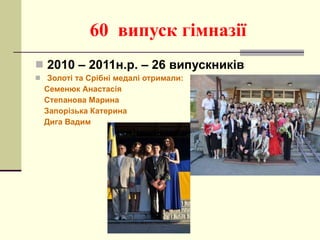 60  випуск гімназії 2010 – 2011н.р. – 26 випускників Золоті та Срібні медалі отримали: Семенюк Анастасія Степанова Марина Запорізька Катерина Дига Вадим 