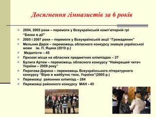 Досягнення гімназистів за 6 років 2004, 2005 роки – перемоги у Всеукраїнській комп ’ ютерній грі  “ Банки в дії”  2005 і 2007 роки – перемоги у Всеукраїнській акції “Громадянин” Мельник Дарія – переможець обласного конкурсу знавців української мови  ім. П. Яцика (2010 р.) Медалісти – 45 Призові місця на обласних предметних олімпіадах – 27 Булига Артем – переможець обласного конкурсу “Найкращий читач України – 2009 року” Пирогова Дарина – переможець Всеукраїнського літературного конкурсу “Вірю в майбутнє твоє, Україно”(2005 р.) Переможці  районних олімпіад – 284 Переможці районного конкурсу  МАН - 45 