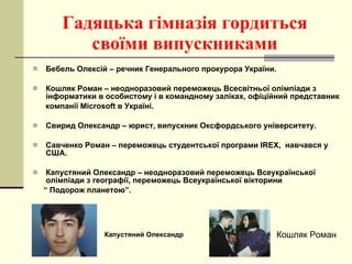 Гадяцька гімназія гордиться своїми випускниками Бебель Олексій – речник Генерального прокурора України. Кошляк Роман – неодноразовий переможець Всесвітньої олімпіади з інформатики в особистому і в командному заліках, офіційний представник компанії  Microsoft  в Україні. Свирид Олександр – юрист, випускник Оксфордського університету. Савченко Роман – переможець студентської програми  IREX ,  навчався у США. Капустяний Олександр – неодноразовий переможець Всеукраїнської олімпіади з географії, переможець Всеукраїнської вікторини “  Подорож планетою”. Капустяний Олександр Кошляк Роман 