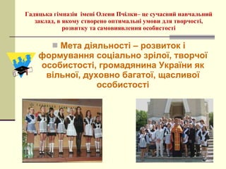 Мета діяльності – розвиток і формування соціально зрілої, творчої особистості, громадянина України як вільної, духовно багатої, щасливої особистості Гадяцька гімназія  імені Олени Пчілки– це сучасний навчальний заклад, в якому створено оптимальні умови для творчості, розвитку та самовиявлення особистості 