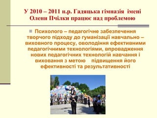 У 2010 – 2011 н.р. Гадяцька гімназія  імені Олени Пчілки працює над проблемою Психолого – педагогічне забезпечення творчого підходу до гуманізації навчально – виховного процесу, оволодіння ефективними педагогічними технологіями, впровадження нових педагогічних технологій навчання і виховання з метою  підвищення його ефективності та результативності 