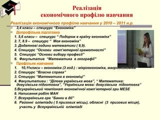 Реалізація  економічного профілю навчання Реалізація економічного профілю навчання у 20 10  – 201 1  н.р . 3,4 класи – спецкурс “Економіка”  Допрофільна підготовка 1. 5,6 класи –  спецкурс “ Подорож в країну економіка”  2. 7, 8.9 –  спецкурс “  Моя економіка” 3. Додаткові години математики ( 8,9). 4. Спецкурс “Основи  комп ’ ютерної грамотності” 5.  Спецкурс “Основи вибору професії” 6.  Факультатив  “Математика  в географії” Профільне навчання   1.  10,11класи – економіка (3 год.) : мікроекономіка, макроекономіка 2. Спецкурс “Власна справа” 3. Спецкурс “Математика в економіці” 4. Факультативи : “Ділова українська мова”, “ Математика: довузівська підготовка”, “Українська мова: довузівська  підготовка” 5.Всукраїнський чемпіонат економічної комп ’ ютерної гри  MESE 6. Написання робіт МАН 7. Всеукраїнська гра “Банки в дії” 8.  Районні  олімпіади ( 5 призових місць), обласні  (3  призових місця), участь у  Всеукраїнській  олімпіаді 