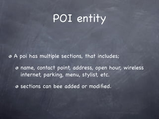 POI entity


A poi has multiple sections, that includes;

  name, contact point, address, open hour, wireless
  internet, parking, menu, stylist, etc.

  sections can bee added or modiﬁed.
 
