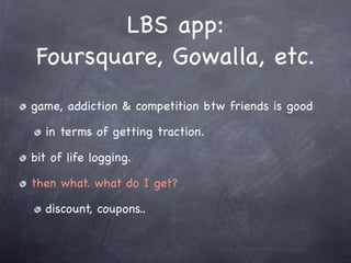 LBS app:
 Foursquare, Gowalla, etc.
game, addiction & competition btw friends is good

  in terms of getting traction.

bit of life logging.

then what. what do I get?

  discount, coupons..
 