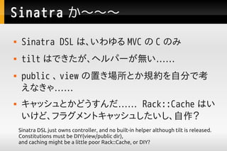 Sinatra 
    Sinatra DSL ϡ MVC  C Τ
    tilt ϤǤإѩ`o
    public  view äȤҎsԷ֤ǿ
     ʤ㡭
    åȤɤ Rack::Cache Ϥ
     ɡե饰ȥå夷
    Sinatra DSL just owns controller, and no built-in helper although tilt is released.
    Constitutions must be DIY(view/public dir),
    and caching might be a little poor Rack::Cache, or DIY?
 