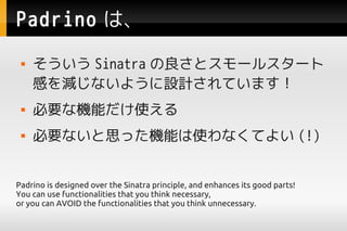 Padrino ϡ
     Sinatra ȥ`륹`
     Фpʤ褦OӋƤޤ
    ҪʙCܤʹ
    Ҫʤ˼äCܤʹʤƤ褤 (!)


Padrino is designed over the Sinatra principle, and enhances its good parts!
You can use functionalities that you think necessary,
or you can AVOID the functionalities that you think unnecessary.
 