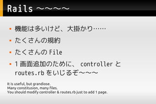 Rails 
    Cܤ϶तɡ줫ꡭ
    Ҏs
     File
    1 ׷ӤΤˡ controller 
     routes.rb 򤤤뤾
It is useful, but grandiose.
Many constitusion, many files.
You should modify controller & routes.rb just to add 1 page.
 