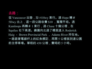 去路： 從 Vancouver 出發，沿 #1Hwy 東行。過 Hope 轉＃ 5Hwy 北上，這一段公路收費 $10 ，寬闊平坦。過 Kamloops 再轉＃ 1 東行，過 Chase 十幾公裡，在 Squilax 右下高速。繞圈向北過了橋就進入 Roderick Haig － Brown Provincial Park ， Adams River 所在地。一路跟著電線杆上的紅魚標記，再開 5 公裡就到達公園的主停車場。單程約 450 公裡，費時約 5 小時。 