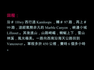 回程： 沿＃ 1Hwy 西行過 Kamloops ，轉＃ 97 路，再上＃ 99 路，途經氣勢非凡的 Marble Canyon ，峽邊小城 Lillooet 。其後進山，山路崎嶇，蜿蜒上下，雪山林溪，風光極美。一路向西南沿海天公路回到 Vancouver 。單程多於 450 公裡，費時 6 個多小時。 