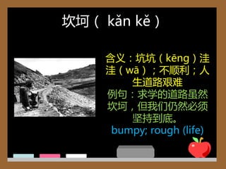 坎坷（ kǎn kě）

    含义：坑坑（kēng）洼
    洼（wā）；丌顺利；人
        生道路艰难
    例句：求学的道路虽然
    坎坷，但我们仍然必须
        坚持到底。
     bumpy; rough (life)
 