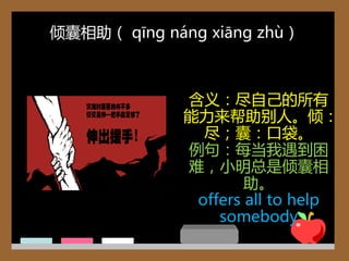 倾囊相助（ qīng náng xiāng zhù）



             含义：尽自己的所有
             能力来帮助别人。倾：
               尽；囊：口袋。
             例句：每当我遇到困
             难，小明总是倾囊相
                     助。
              offers all to help
                 somebody
 