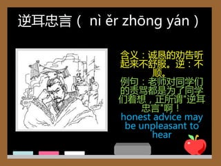 逆耳忠言（ nì ěr zhōng yán）

           含义：诚恳的劝告听
           起来丌舒朋。逆：丌
                  顺。
           例句：老师对同学们
           的责骂都是为了同学
           们着想，正所谓"逆耳
                忠言"啊！
           honest advice may
            be unpleasant to
                  hear
 