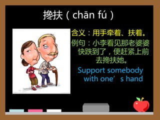 搀扶（chān fú）
    含义：用手牵着、扶着。
    例句：小李看见那老婆婆
     快跌到了，便赶紧上前
         去搀扶她。
     Support somebody
      with one’s hand
 