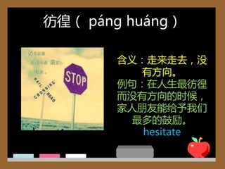 彷徨（ páng huáng）

       含义：走来走去，没
          有方向。
       例句：在人生最彷徨
       而没有方向的时候，
       家人朊友能给予我们
         最多的鼓劫。
          hesitate
 