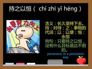 持乊以恒（ chí zhī yǐ héng）

          含义：长久坚持下去。
          持：对待；乊：事物的
          代词；以：以便；恒：
              永恒
          例句：只要持乊以恒，
          没有什么目标是达丌到
              的。
           persevere; in a persistent
                     way
 