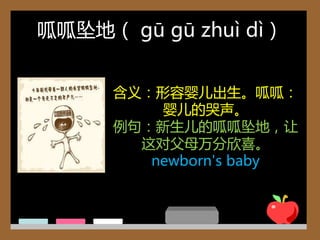 呱呱坠地（ gū gū zhuì dì）


      含义：形容婴儿出生。呱呱：
          婴儿的哭声。
      例句：新生儿的呱呱坠地，让
        这对父母万分欣喜。
         newborn's baby
 