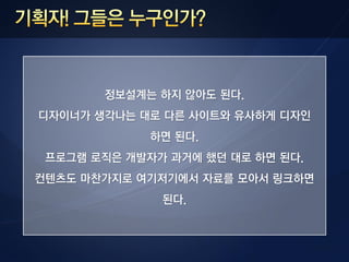 정보설계는 하지 않아도 된다.
디자이너가 생각나는 대로 다른 사이트와 유사하게 디자인
             하면 된다.
 프로그램 로직은 개발자가 과거에 했던 대로 하면 된다.
컨텐츠도 마찬가지로 여기저기에서 자료를 모아서 링크하면
              된다.
 