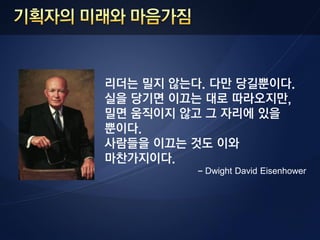 리더는 밀지 않는다. 다만 당길뿐이다.
실을 당기면 이끄는 대로 따라오지만,
밀면 움직이지 않고 그 자리에 있을
뿐이다.
사람들을 이끄는 것도 이와
마찬가지이다.
          - Dwight David Eisenhower
 