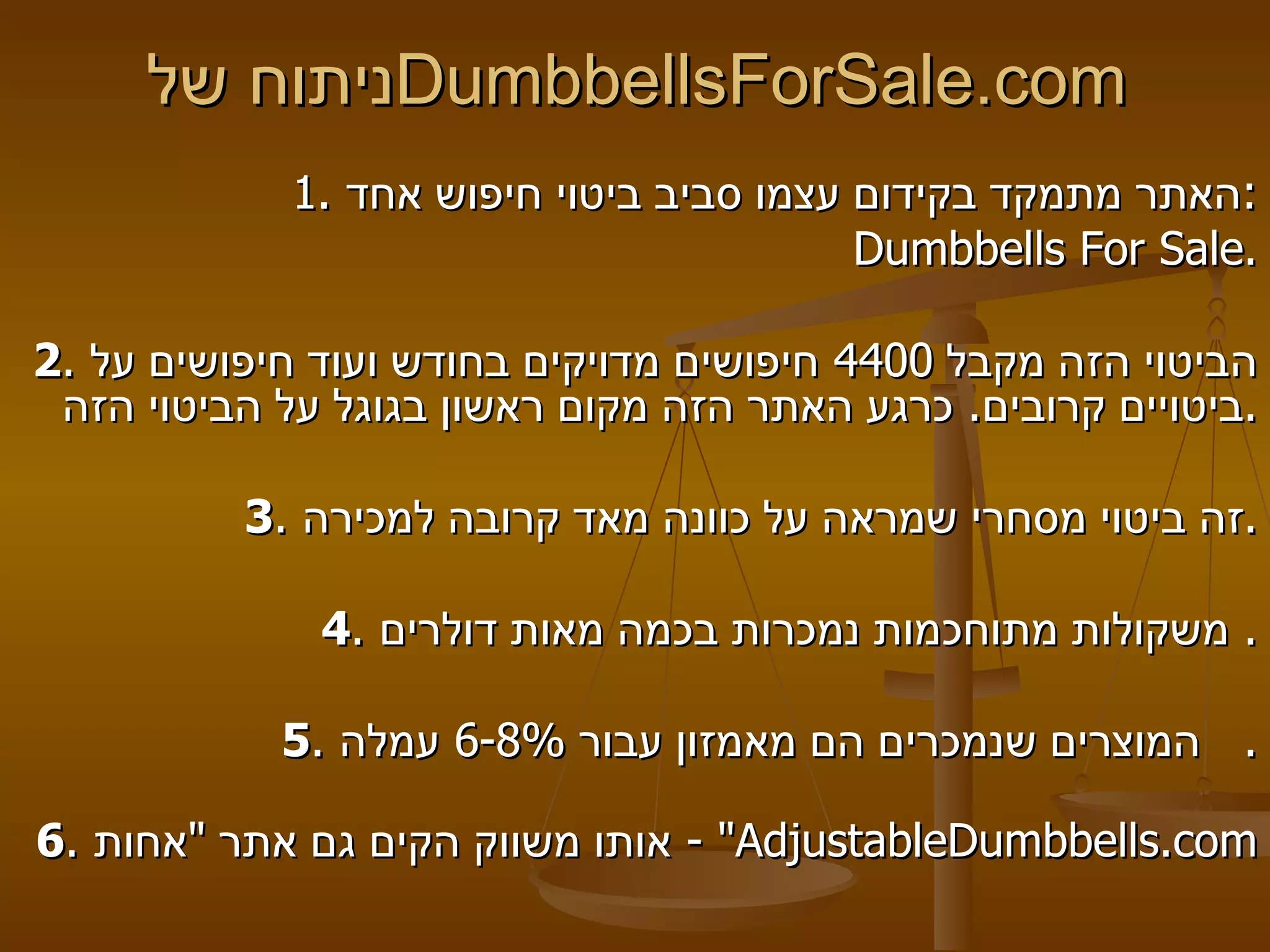 ניתוח של  DumbbellsForSale.com   1.  האתר מתמקד בקידום עצמו סביב ביטוי חיפוש אחד : Dumbbells For Sale .   2 .  הביטוי הזה מקבל  4400  חיפושים מדויקים בחודש ועוד חיפושים על ביטויים קרובים .  כרגע האתר הזה מקום ראשון בגוגל על הביטוי הזה .   3 .  זה ביטוי מסחרי שמראה על כוונה מאד קרובה למכירה .   4 .  משקולות מתוחכמות נמכרות בכמה מאות דולרים .  5 .  המוצרים שנמכרים הם מאמזון עבור  6-8%  עמלה .    6 .  אותו משווק הקים גם אתר  " אחות " -  AdjustableDumbbells . com 