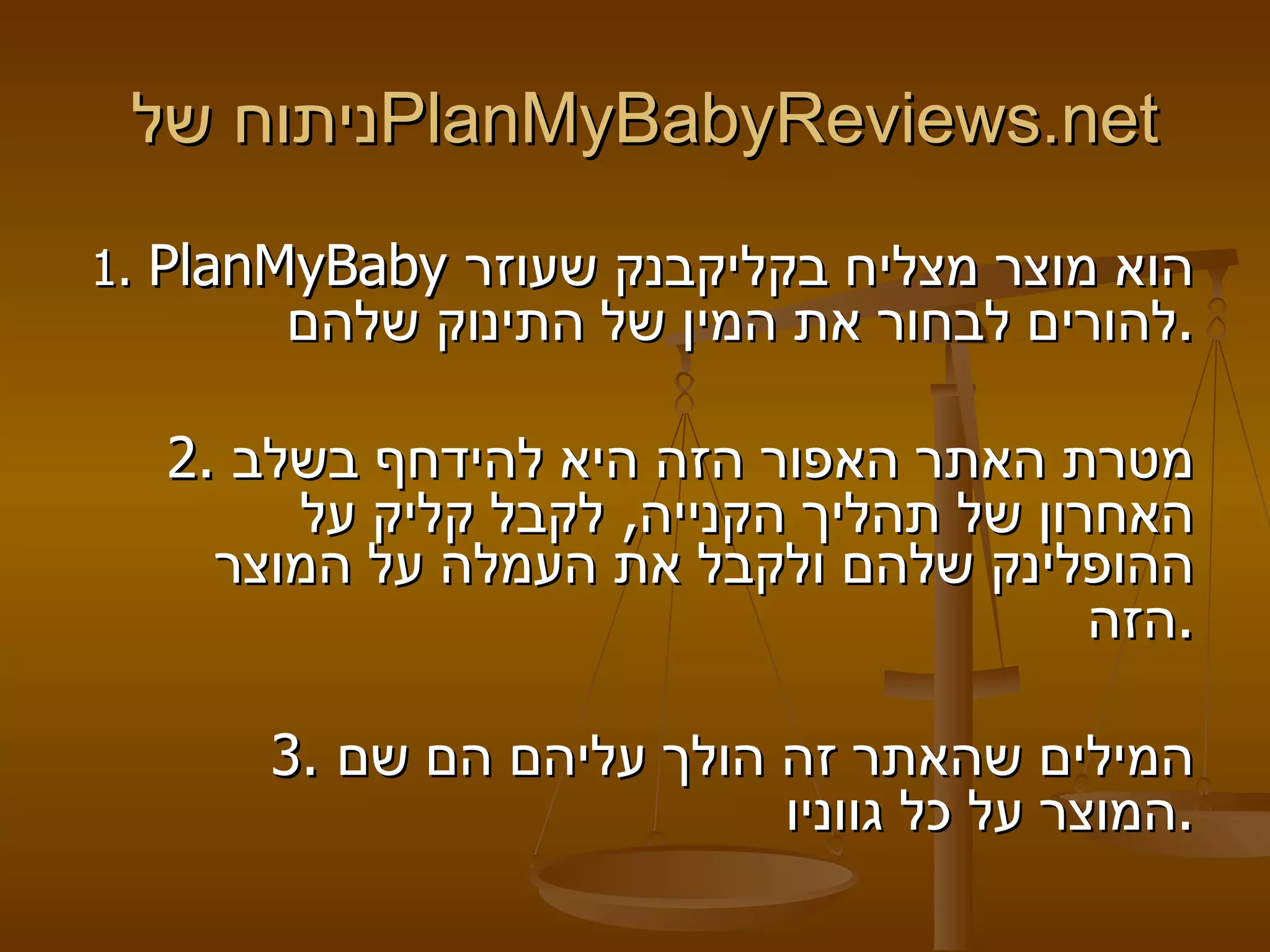 ניתוח של   PlanMyBabyReviews . net   1.  PlanMyBaby   הוא מוצר מצליח בקליקבנק שעוזר להורים לבחור את המין של התינוק שלהם . 2.  מטרת האתר האפור הזה היא להידחף בשלב האחרון של תהליך הקנייה ,  לקבל קליק על ההופלינק שלהם ולקבל את העמלה על המוצר הזה . 3.  המילים שהאתר זה הולך עליהם הם שם המוצר על כל גווניו . 