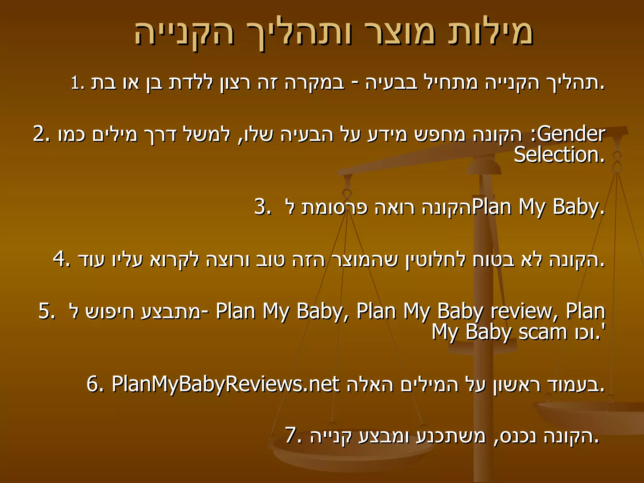 מילות מוצר ותהליך הקנייה  1.  תהליך הקנייה מתחיל בבעיה  -  במקרה זה רצון ללדת בן או בת . 2.  הקונה מחפש מידע על הבעיה שלו ,  למשל דרך מילים כמו :  Gender Selection . 3.  הקונה רואה פרסומת ל  Plan My Baby .   4.  הקונה לא בטוח לחלוטין שהמוצר הזה טוב ורוצה לקרוא עליו עוד .   5.  מתבצע חיפוש ל  -  Plan My Baby, Plan My Baby review, Plan My Baby scam   וכו '.   6.  PlanMyBabyReviews . net   בעמוד ראשון על המילים האלה .   7.  הקונה נכנס ,  משתכנע ומבצע קנייה .   