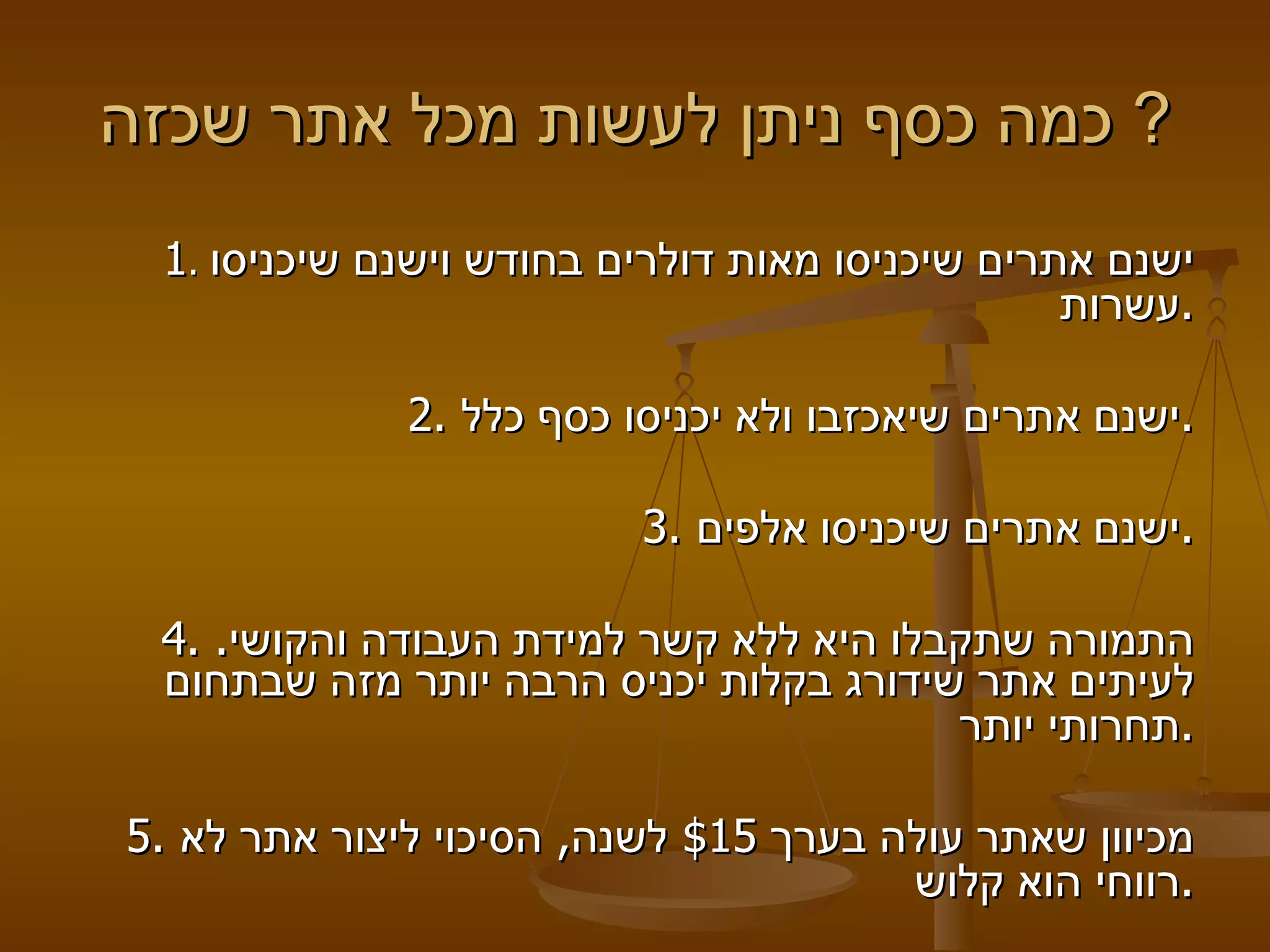 כמה כסף ניתן לעשות מכל אתר שכזה ?  1 .  ישנם אתרים שיכניסו מאות דולרים בחודש וישנם שיכניסו עשרות .   2.  ישנם אתרים שיאכזבו ולא יכניסו כסף כלל .   3.  ישנם אתרים שיכניסו אלפים .    4.  התמורה שתקבלו היא ללא קשר למידת העבודה והקושי .  לעיתים אתר שידורג בקלות יכניס הרבה יותר מזה שבתחום תחרותי יותר .     5.  מכיוון שאתר עולה בערך  $15  לשנה ,  הסיכוי ליצור אתר לא רווחי הוא קלוש . 