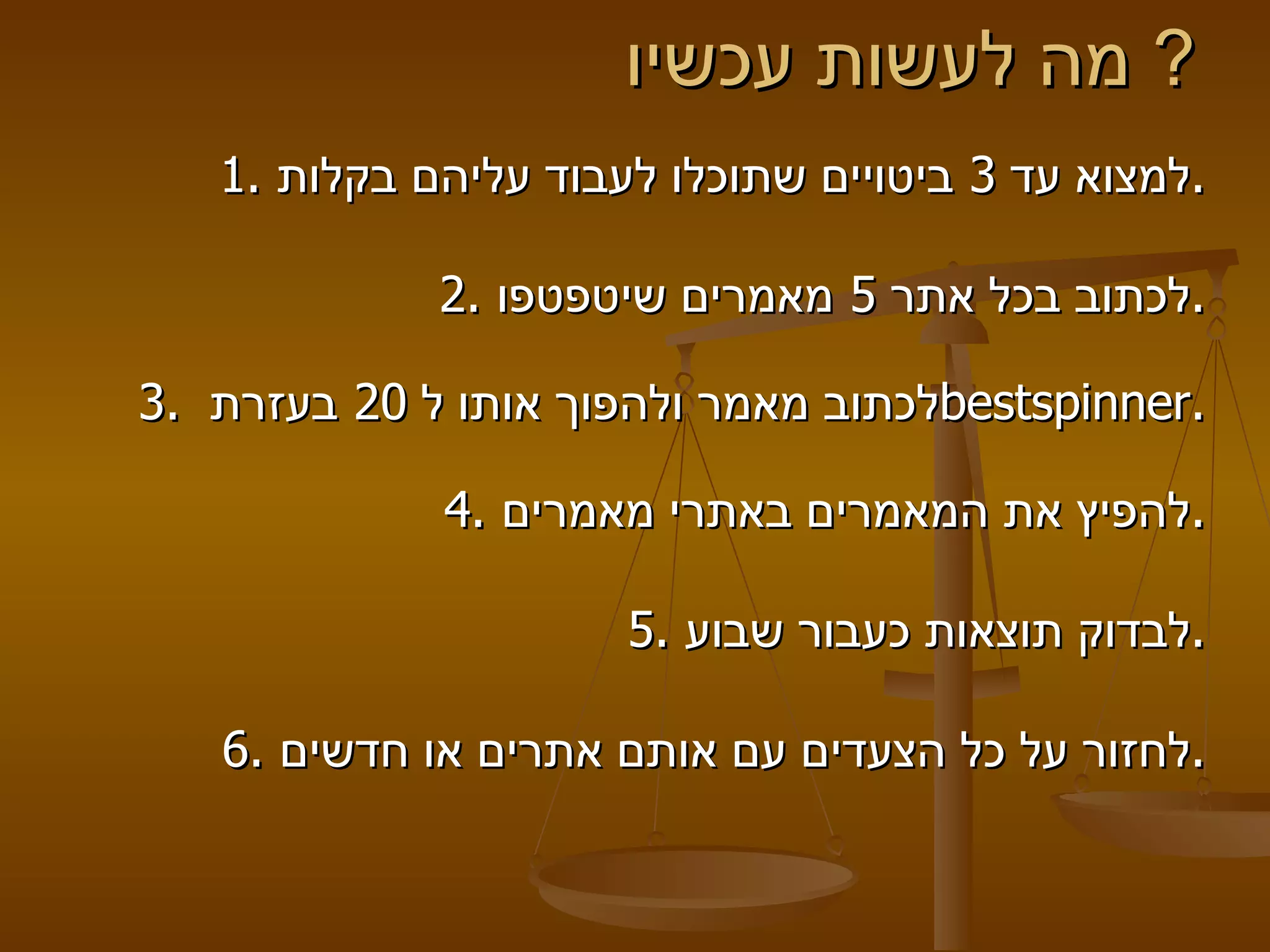 מה לעשות עכשיו?  1.  למצוא עד  3  ביטויים שתוכלו לעבוד עליהם בקלות .   2.  לכתוב בכל אתר  5  מאמרים שיטפטפו . 3.  לכתוב מאמר ולהפוך אותו ל  20  בעזרת  bestspinner . 4.  להפיץ את המאמרים באתרי מאמרים . 5.  לבדוק תוצאות כעבור שבוע . 6.  לחזור על כל הצעדים עם אותם אתרים או חדשים . 