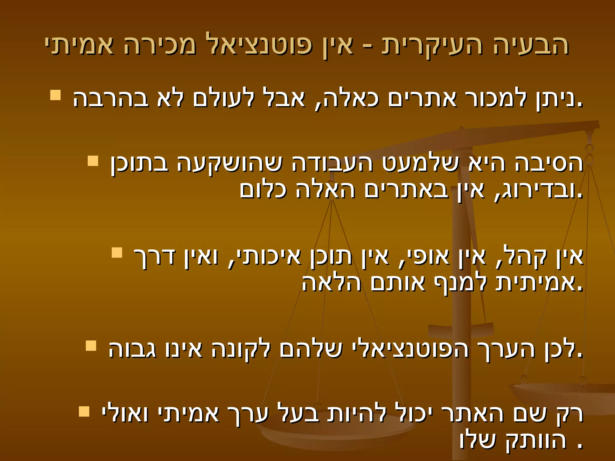 הבעיה העיקרית  -  אין פוטנציאל מכירה אמיתי    ניתן למכור אתרים כאלה ,  אבל לעולם לא בהרבה .   הסיבה היא שלמעט העבודה שהושקעה בתוכן ובדירוג ,  אין באתרים האלה כלום .   אין קהל ,  אין אופי ,  אין תוכן איכותי ,  ואין דרך אמיתית למנף אותם הלאה .   לכן הערך הפוטנציאלי שלהם לקונה אינו גבוה .   רק שם האתר יכול להיות בעל ערך אמיתי ואולי הוותק שלו .  