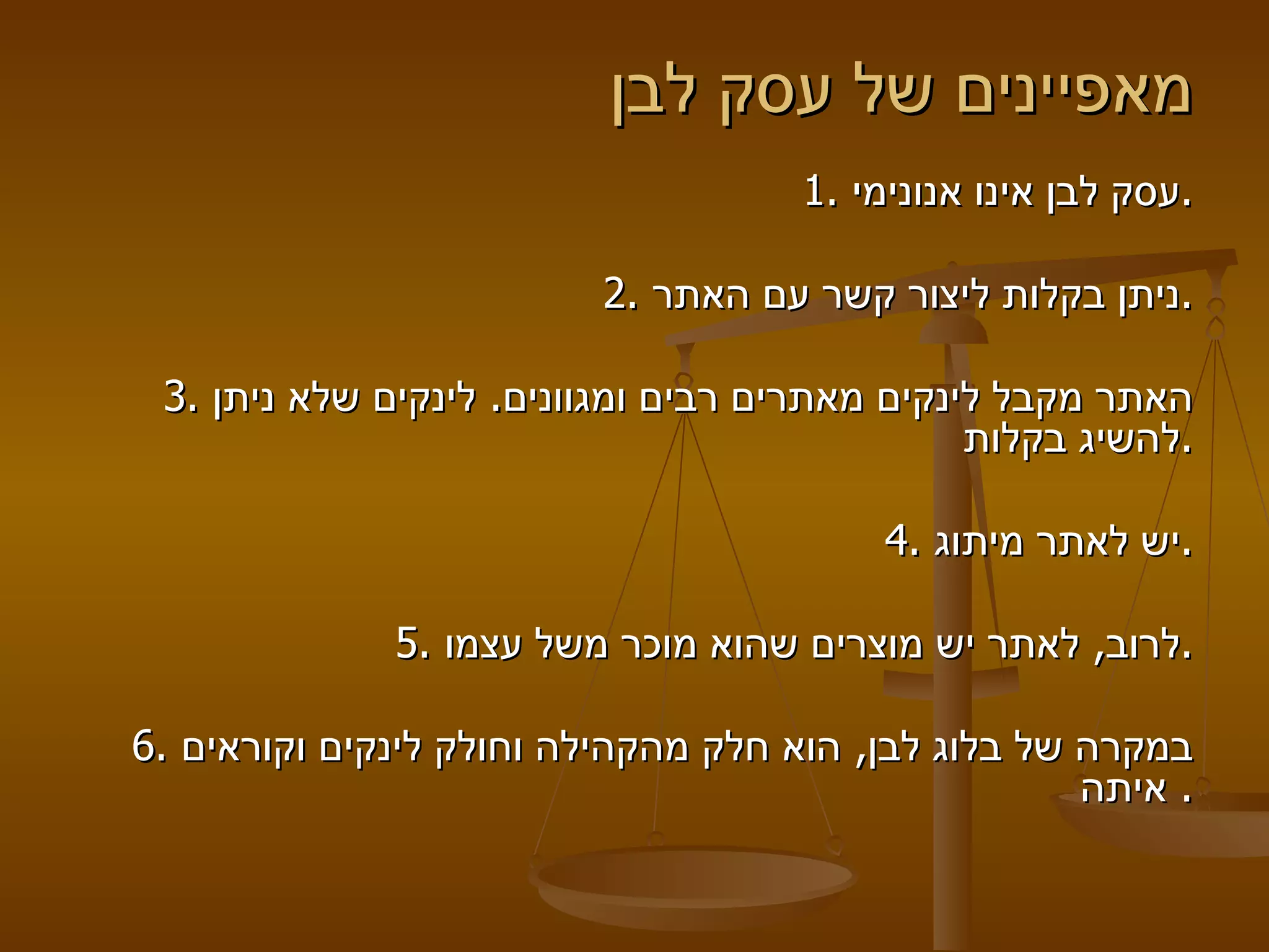 מאפיינים של עסק לבן 1.  עסק לבן אינו אנונימי .   2.  ניתן בקלות ליצור קשר עם האתר .   3.  האתר מקבל לינקים מאתרים רבים ומגוונים .  לינקים שלא ניתן להשיג בקלות .   4.  יש לאתר מיתוג .   5.  לרוב ,  לאתר יש מוצרים שהוא מוכר משל עצמו .    6.  במקרה של בלוג לבן ,  הוא חלק מהקהילה וחולק לינקים וקוראים איתה .    
