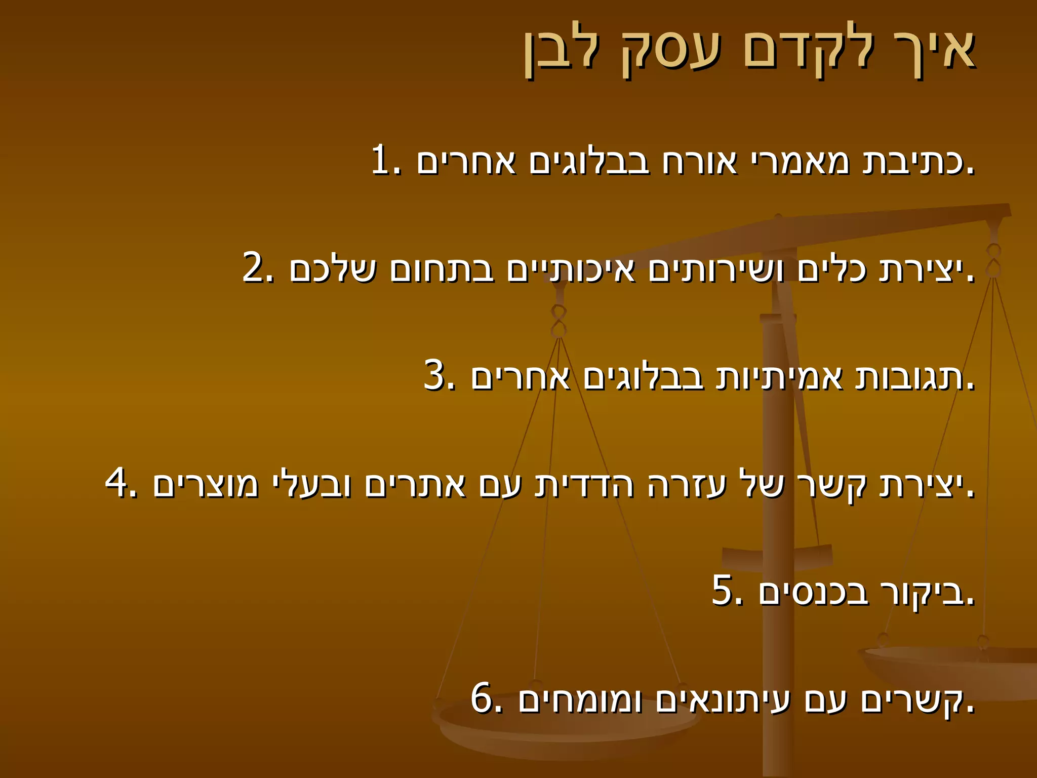 איך לקדם עסק לבן  1.  כתיבת מאמרי אורח בבלוגים אחרים .   2.  יצירת כלים ושירותים איכותיים בתחום שלכם . 3.  תגובות אמיתיות בבלוגים אחרים . 4.  יצירת קשר של עזרה הדדית עם אתרים ובעלי מוצרים . 5.  ביקור בכנסים . 6.  קשרים עם עיתונאים ומומחים . 