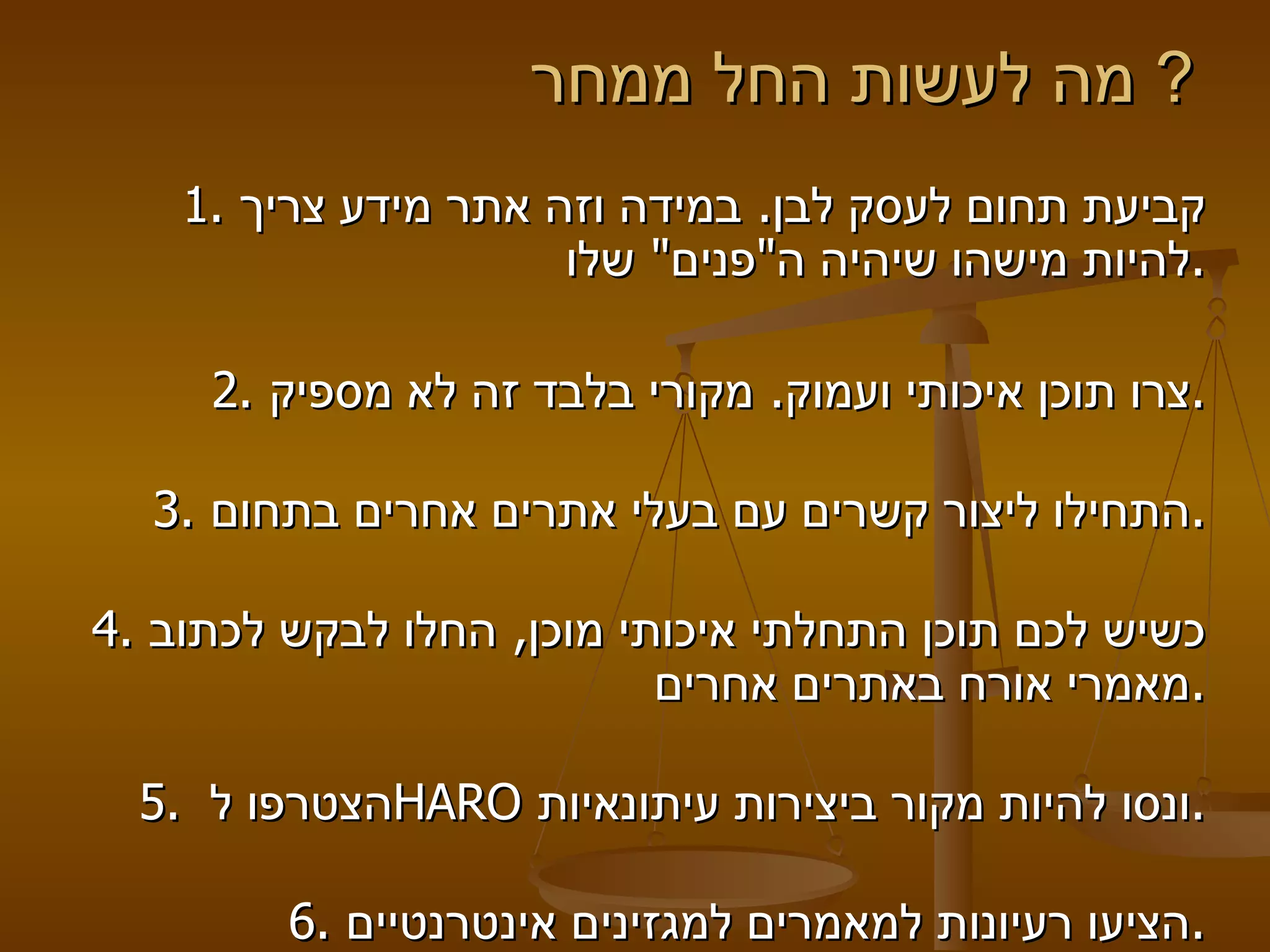 מה לעשות החל ממחר ?  1.  קביעת תחום לעסק לבן .  במידה וזה אתר מידע צריך להיות מישהו שיהיה ה " פנים "  שלו . 2.  צרו תוכן איכותי ועמוק .  מקורי בלבד זה לא מספיק . 3.  התחילו ליצור קשרים עם בעלי אתרים אחרים בתחום . 4.  כשיש לכם תוכן התחלתי איכותי מוכן ,  החלו לבקש לכתוב מאמרי אורח באתרים אחרים . 5.  הצטרפו ל  HARO   ונסו להיות מקור ביצירות עיתונאיות . 6.  הציעו רעיונות למאמרים למגזינים אינטרנטיים . 