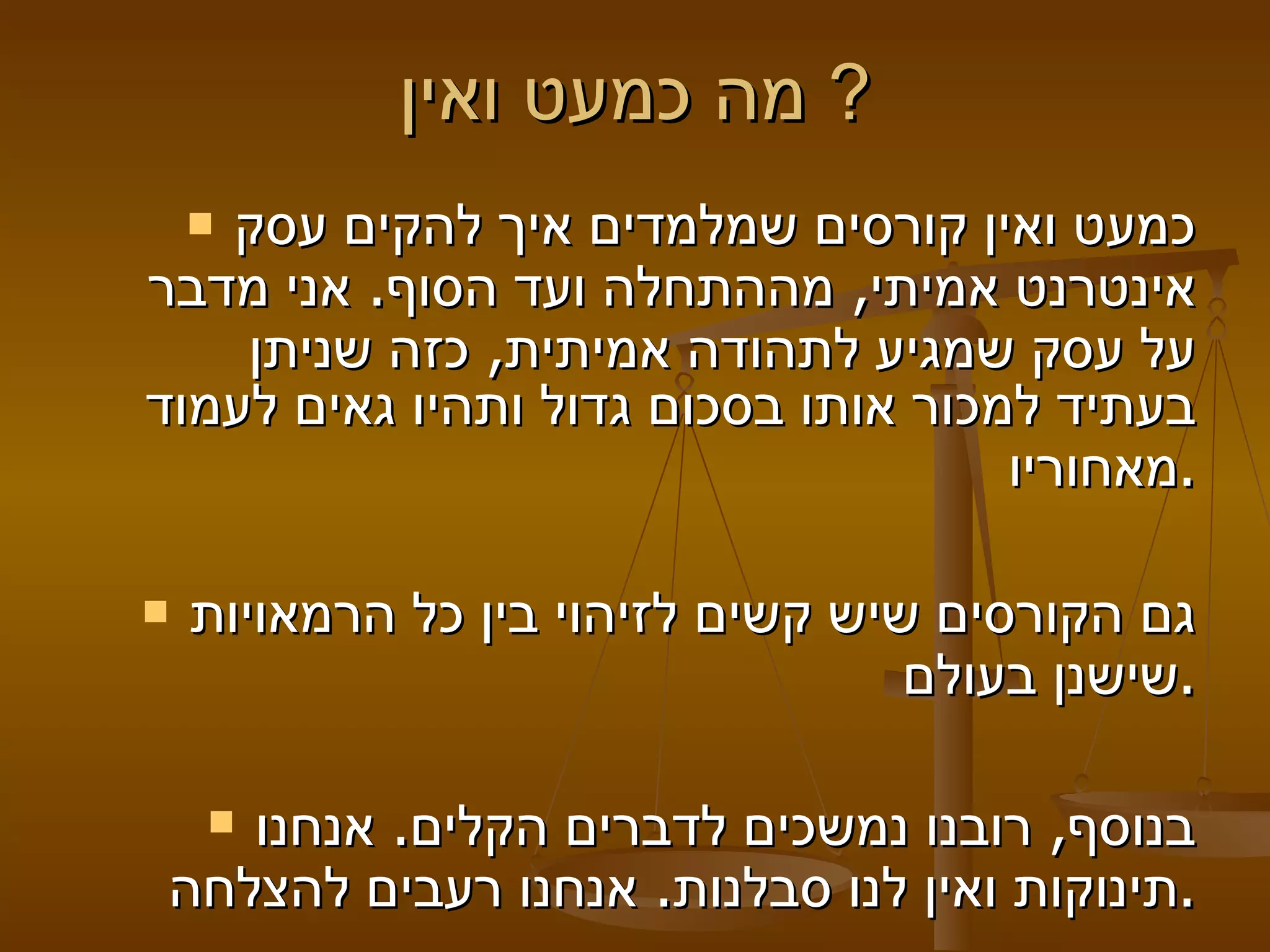 מה כמעט ואין?  כמעט ואין קורסים שמלמדים איך להקים עסק אינטרנט אמיתי, מההתחלה ועד הסוף. אני מדבר על עסק שמגיע לתהודה אמיתית, כזה שניתן בעתיד למכור אותו בסכום גדול ותהיו גאים לעמוד מאחוריו. גם הקורסים שיש קשים לזיהוי בין כל הרמאויות שישנן בעולם. בנוסף, רובנו נמשכים לדברים הקלים. אנחנו תינוקות ואין לנו סבלנות. אנחנו רעבים להצלחה. 